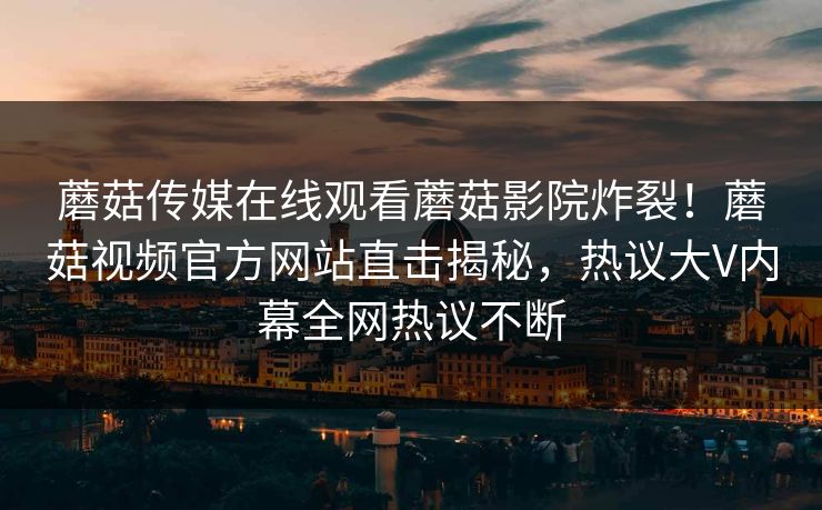 蘑菇传媒在线观看蘑菇影院炸裂！蘑菇视频官方网站直击揭秘，热议大V内幕全网热议不断