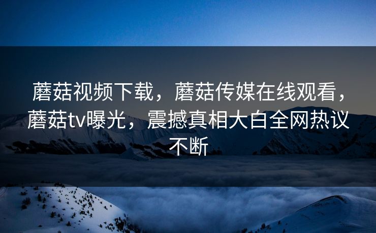 蘑菇视频下载，蘑菇传媒在线观看，蘑菇tv曝光，震撼真相大白全网热议不断