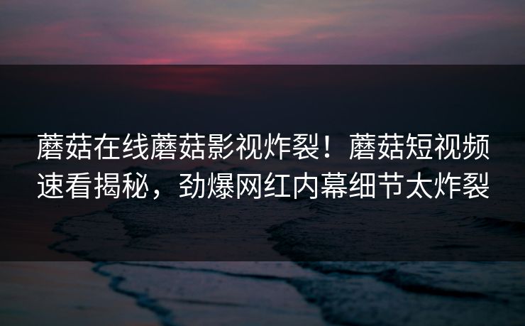 蘑菇在线蘑菇影视炸裂！蘑菇短视频速看揭秘，劲爆网红内幕细节太炸裂