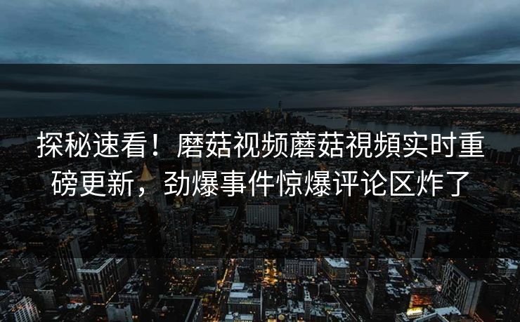 探秘速看！磨菇视频蘑菇視頻实时重磅更新，劲爆事件惊爆评论区炸了