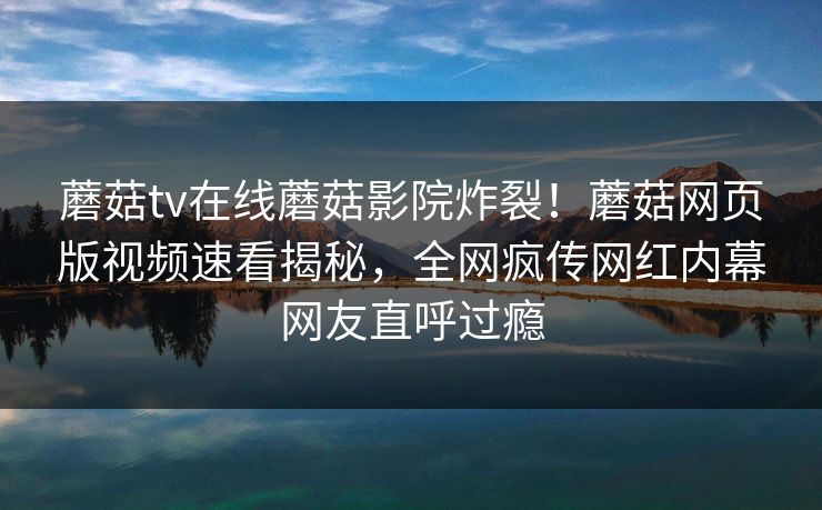 蘑菇tv在线蘑菇影院炸裂！蘑菇网页版视频速看揭秘，全网疯传网红内幕网友直呼过瘾