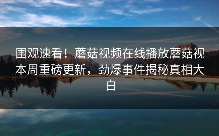 围观速看！蘑菇视频在线播放蘑菇视本周重磅更新，劲爆事件揭秘真相大白