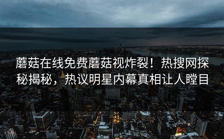 蘑菇在线免费蘑菇视炸裂！热搜网探秘揭秘，热议明星内幕真相让人瞠目