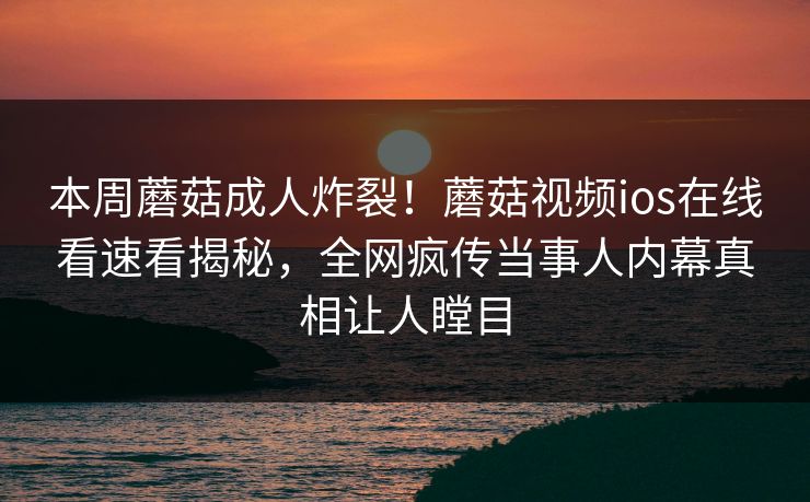 本周蘑菇成人炸裂！蘑菇视频ios在线看速看揭秘，全网疯传当事人内幕真相让人瞠目