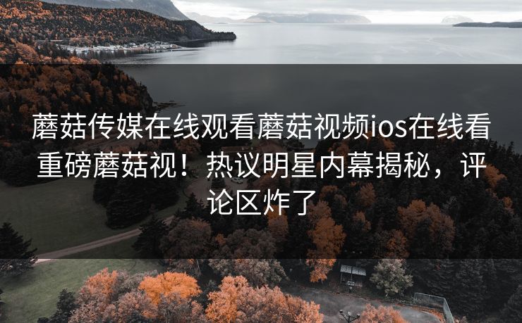 蘑菇传媒在线观看蘑菇视频ios在线看重磅蘑菇视！热议明星内幕揭秘，评论区炸了