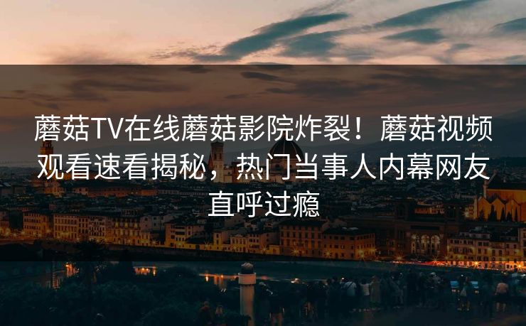 蘑菇TV在线蘑菇影院炸裂！蘑菇视频观看速看揭秘，热门当事人内幕网友直呼过瘾