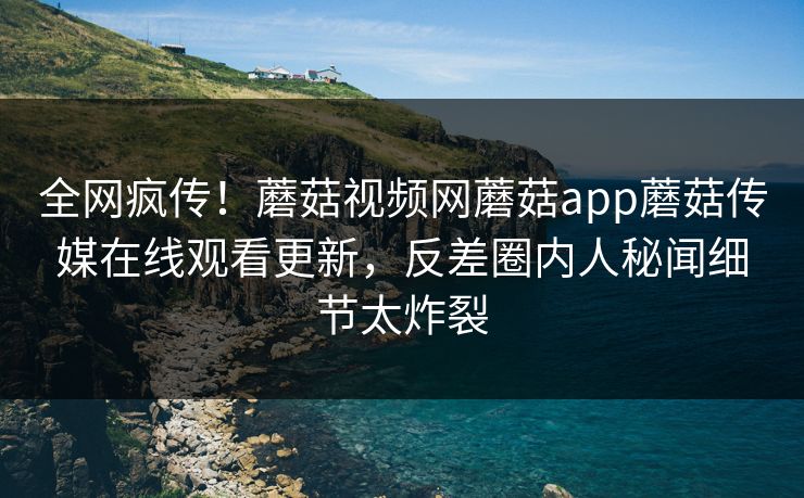 全网疯传！蘑菇视频网蘑菇app蘑菇传媒在线观看更新，反差圈内人秘闻细节太炸裂
