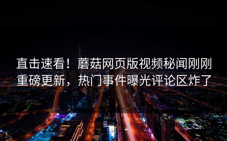 直击速看！蘑菇网页版视频秘闻刚刚重磅更新，热门事件曝光评论区炸了