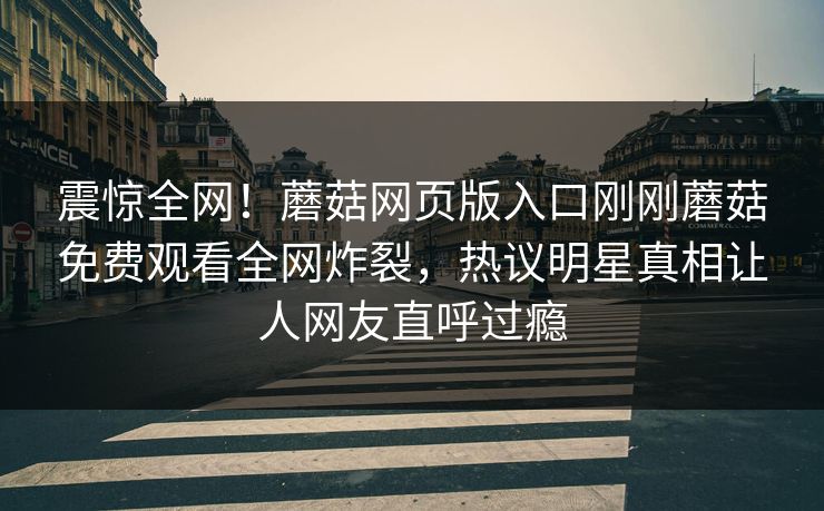 震惊全网！蘑菇网页版入口刚刚蘑菇免费观看全网炸裂，热议明星真相让人网友直呼过瘾