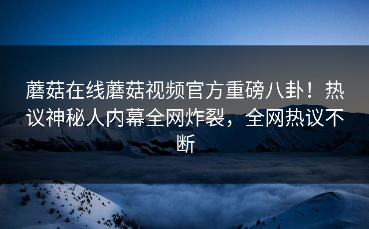蘑菇在线蘑菇视频官方重磅八卦！热议神秘人内幕全网炸裂，全网热议不断