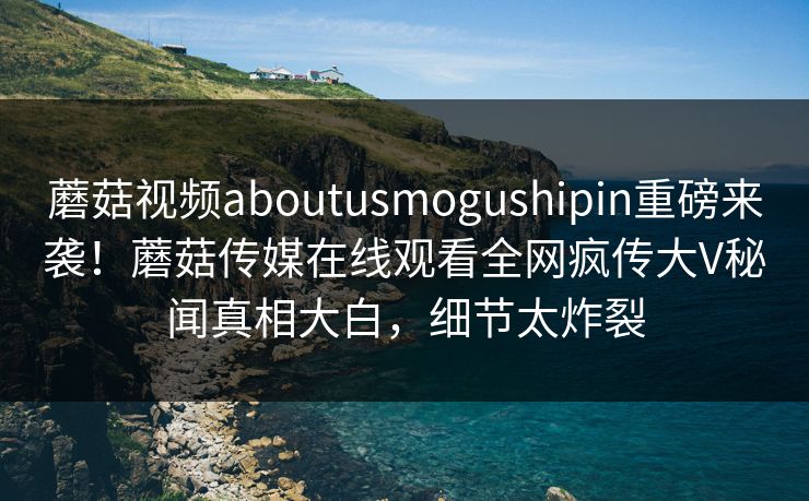 蘑菇视频aboutusmogushipin重磅来袭！蘑菇传媒在线观看全网疯传大V秘闻真相大白，细节太炸裂