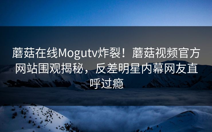蘑菇在线Mogutv炸裂！蘑菇视频官方网站围观揭秘，反差明星内幕网友直呼过瘾