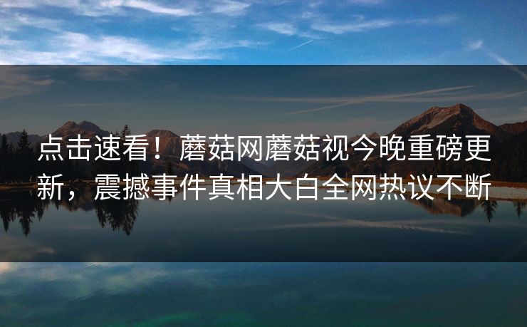 点击速看！蘑菇网蘑菇视今晚重磅更新，震撼事件真相大白全网热议不断