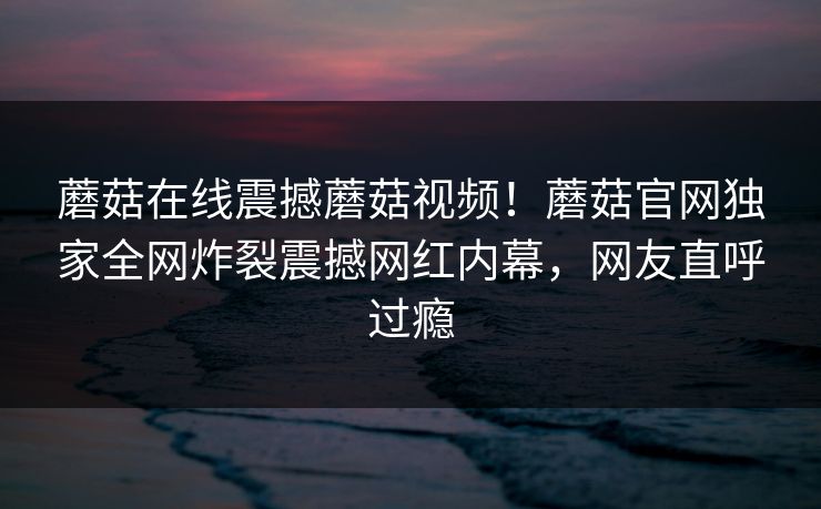 蘑菇在线震撼蘑菇视频！蘑菇官网独家全网炸裂震撼网红内幕，网友直呼过瘾