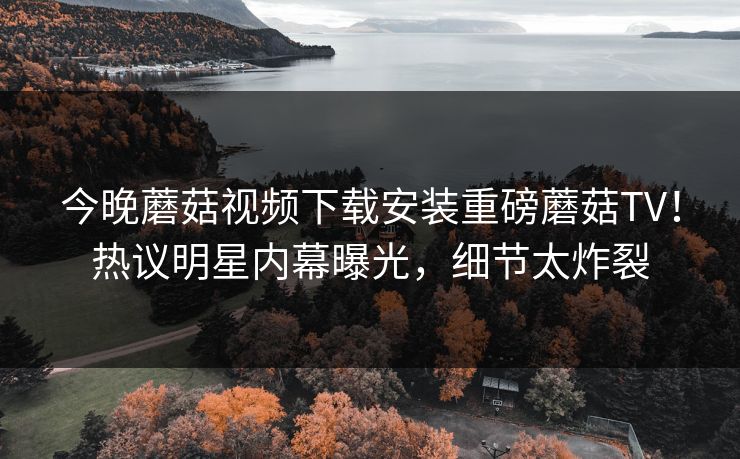 今晚蘑菇视频下载安装重磅蘑菇TV！热议明星内幕曝光，细节太炸裂