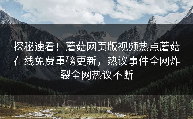 探秘速看！蘑菇网页版视频热点蘑菇在线免费重磅更新，热议事件全网炸裂全网热议不断