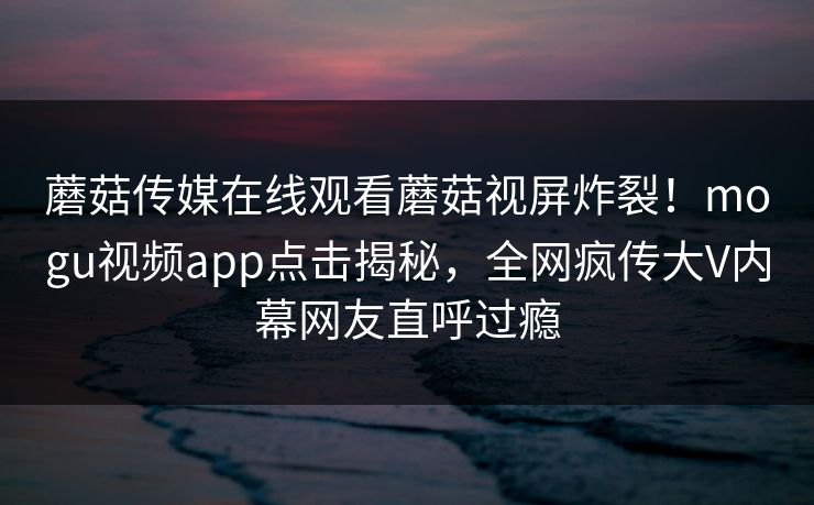 蘑菇传媒在线观看蘑菇视屏炸裂！mogu视频app点击揭秘，全网疯传大V内幕网友直呼过瘾
