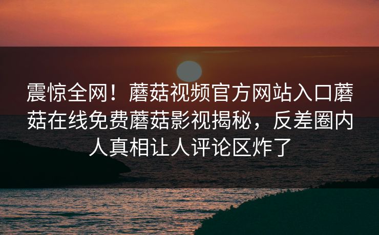 震惊全网！蘑菇视频官方网站入口蘑菇在线免费蘑菇影视揭秘，反差圈内人真相让人评论区炸了