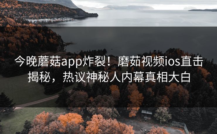 今晚蘑菇app炸裂！磨茹视频ios直击揭秘，热议神秘人内幕真相大白