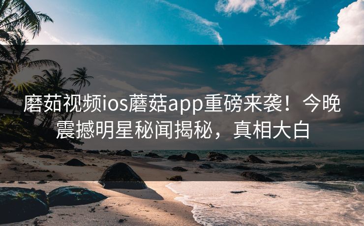 磨茹视频ios蘑菇app重磅来袭！今晚震撼明星秘闻揭秘，真相大白