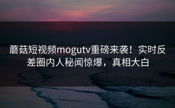 蘑菇短视频mogutv重磅来袭！实时反差圈内人秘闻惊爆，真相大白