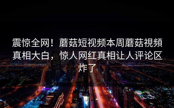 震惊全网！蘑菇短视频本周蘑菇視頻真相大白，惊人网红真相让人评论区炸了