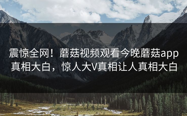 震惊全网！蘑菇视频观看今晚蘑菇app真相大白，惊人大V真相让人真相大白
