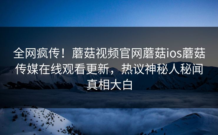 全网疯传！蘑菇视频官网蘑菇ios蘑菇传媒在线观看更新，热议神秘人秘闻真相大白