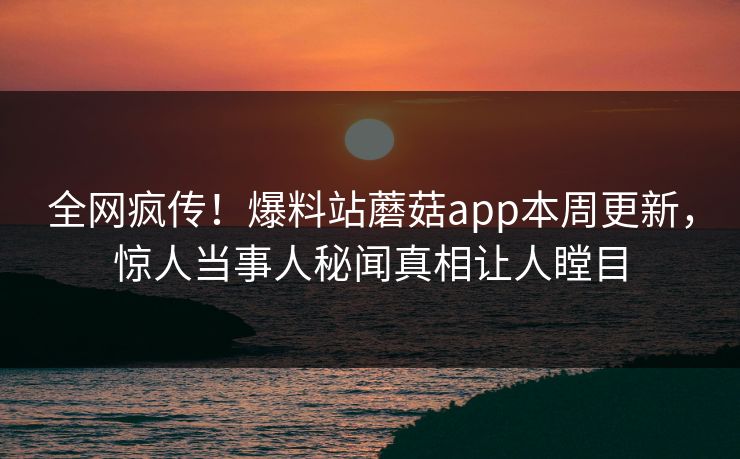 全网疯传！爆料站蘑菇app本周更新，惊人当事人秘闻真相让人瞠目