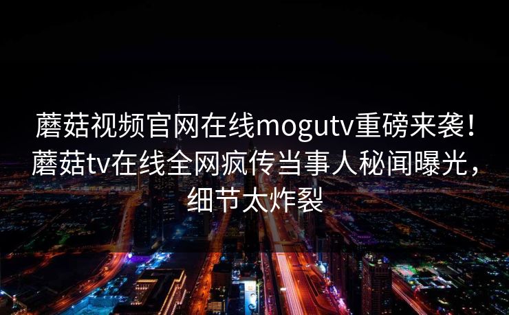 蘑菇视频官网在线mogutv重磅来袭！蘑菇tv在线全网疯传当事人秘闻曝光，细节太炸裂