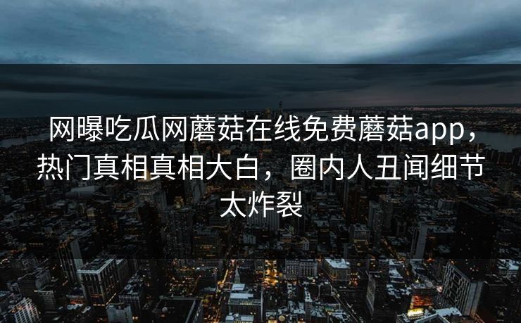 网曝吃瓜网蘑菇在线免费蘑菇app，热门真相真相大白，圈内人丑闻细节太炸裂