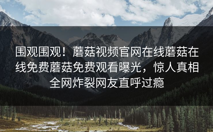 围观围观！蘑菇视频官网在线蘑菇在线免费蘑菇免费观看曝光，惊人真相全网炸裂网友直呼过瘾