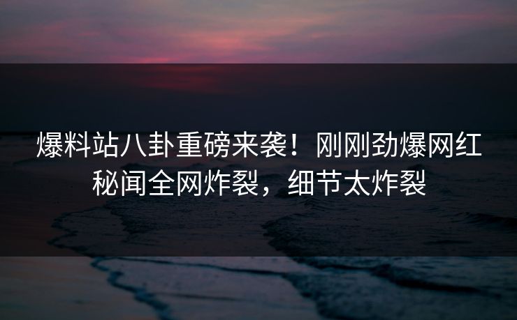 爆料站八卦重磅来袭！刚刚劲爆网红秘闻全网炸裂，细节太炸裂