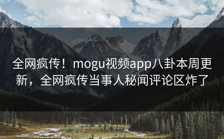 全网疯传！mogu视频app八卦本周更新，全网疯传当事人秘闻评论区炸了