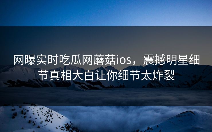 网曝实时吃瓜网蘑菇ios，震撼明星细节真相大白让你细节太炸裂