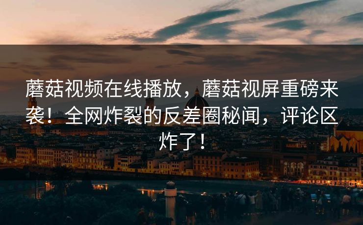 蘑菇视频在线播放，蘑菇视屏重磅来袭！全网炸裂的反差圈秘闻，评论区炸了！