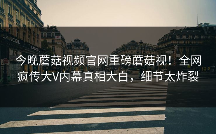 今晚蘑菇视频官网重磅蘑菇视！全网疯传大V内幕真相大白，细节太炸裂