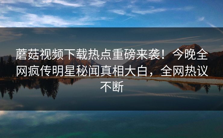 蘑菇视频下载热点重磅来袭！今晚全网疯传明星秘闻真相大白，全网热议不断
