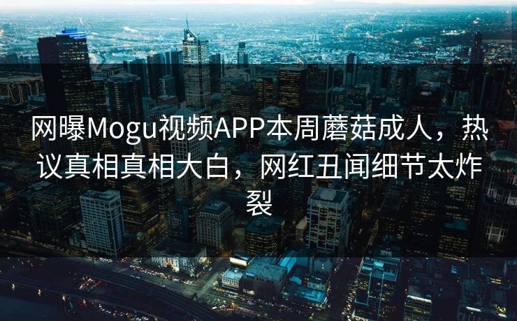 网曝Mogu视频APP本周蘑菇成人，热议真相真相大白，网红丑闻细节太炸裂