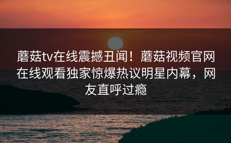蘑菇tv在线震撼丑闻！蘑菇视频官网在线观看独家惊爆热议明星内幕，网友直呼过瘾