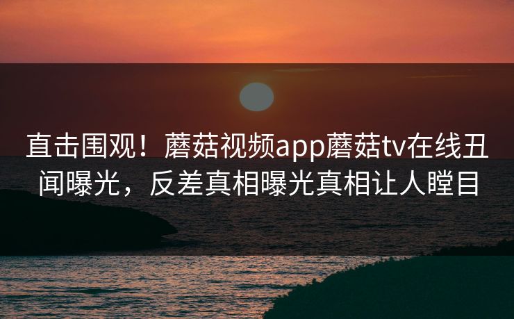 直击围观！蘑菇视频app蘑菇tv在线丑闻曝光，反差真相曝光真相让人瞠目