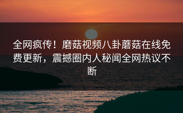全网疯传！磨菇视频八卦蘑菇在线免费更新，震撼圈内人秘闻全网热议不断
