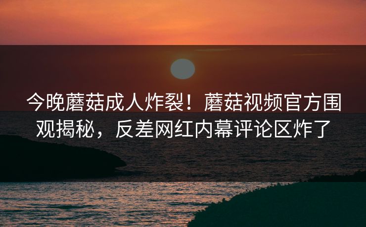今晚蘑菇成人炸裂！蘑菇视频官方围观揭秘，反差网红内幕评论区炸了