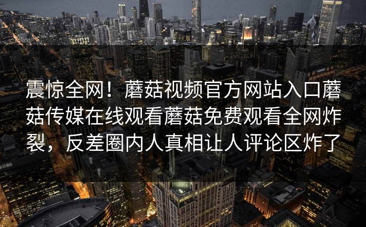 震惊全网！蘑菇视频官方网站入口蘑菇传媒在线观看蘑菇免费观看全网炸裂，反差圈内人真相让人评论区炸了