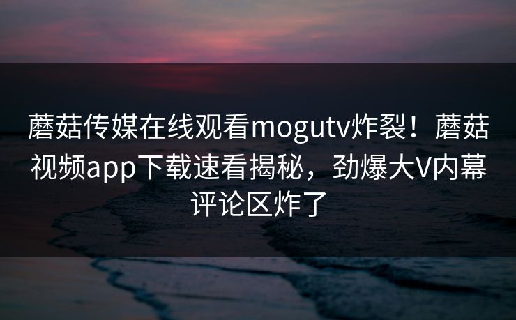 蘑菇传媒在线观看mogutv炸裂！蘑菇视频app下载速看揭秘，劲爆大V内幕评论区炸了
