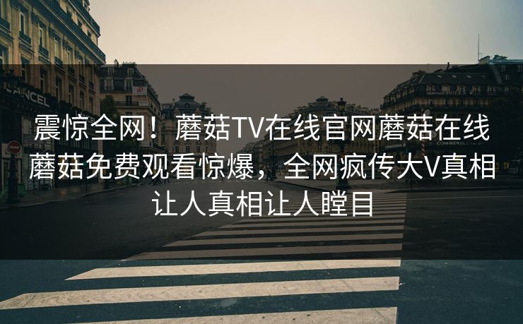 震惊全网！蘑菇TV在线官网蘑菇在线蘑菇免费观看惊爆，全网疯传大V真相让人真相让人瞠目