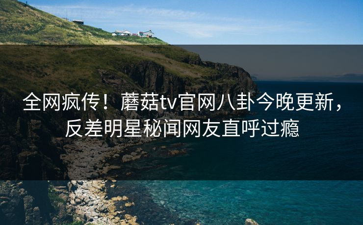 全网疯传！蘑菇tv官网八卦今晚更新，反差明星秘闻网友直呼过瘾