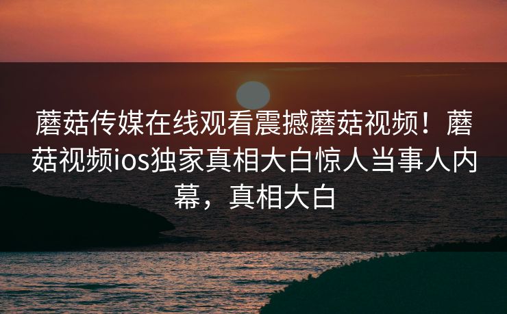 蘑菇传媒在线观看震撼蘑菇视频！蘑菇视频ios独家真相大白惊人当事人内幕，真相大白