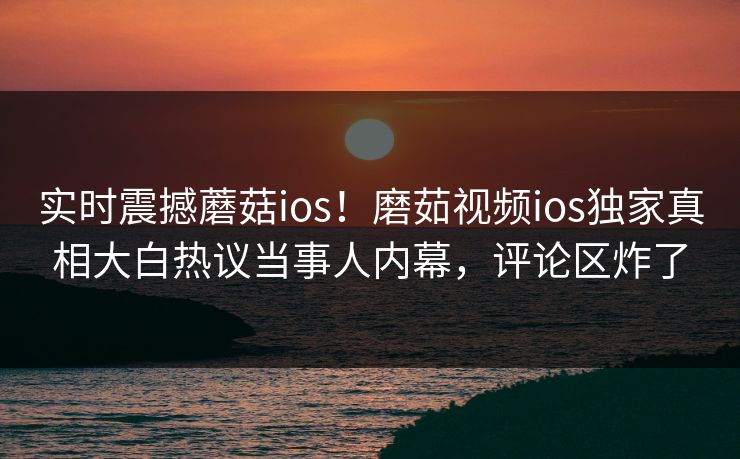 实时震撼蘑菇ios！磨茹视频ios独家真相大白热议当事人内幕，评论区炸了