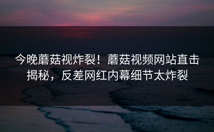 今晚蘑菇视炸裂！蘑菇视频网站直击揭秘，反差网红内幕细节太炸裂